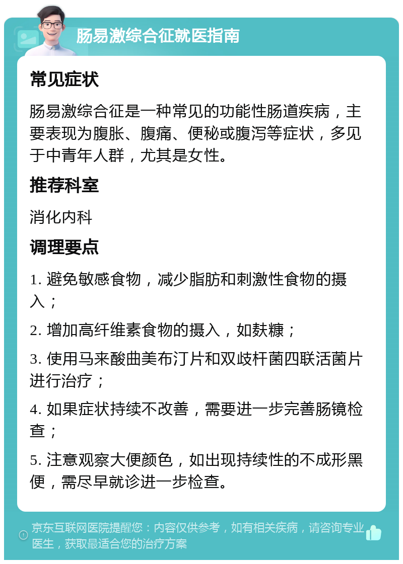 肠易激综合征就医指南 常见症状 肠易激综合征是一种常见的功能性肠道疾病，主要表现为腹胀、腹痛、便秘或腹泻等症状，多见于中青年人群，尤其是女性。 推荐科室 消化内科 调理要点 1. 避免敏感食物，减少脂肪和刺激性食物的摄入； 2. 增加高纤维素食物的摄入，如麸糠； 3. 使用马来酸曲美布汀片和双歧杆菌四联活菌片进行治疗； 4. 如果症状持续不改善，需要进一步完善肠镜检查； 5. 注意观察大便颜色，如出现持续性的不成形黑便，需尽早就诊进一步检查。