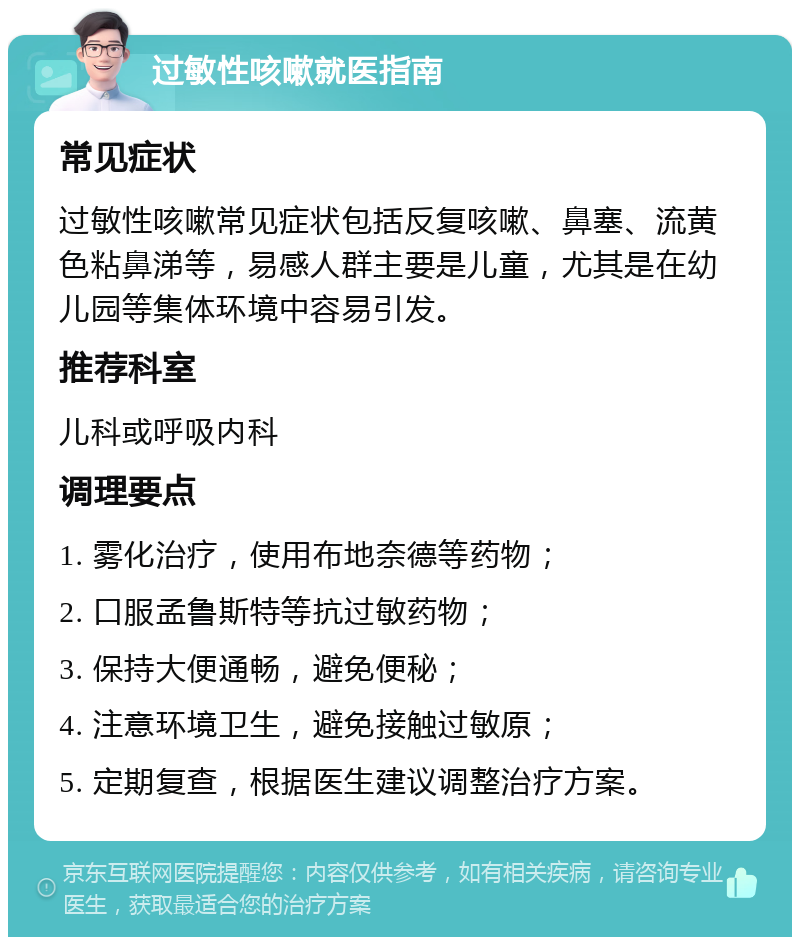 过敏性咳嗽就医指南 常见症状 过敏性咳嗽常见症状包括反复咳嗽、鼻塞、流黄色粘鼻涕等，易感人群主要是儿童，尤其是在幼儿园等集体环境中容易引发。 推荐科室 儿科或呼吸内科 调理要点 1. 雾化治疗，使用布地奈德等药物； 2. 口服孟鲁斯特等抗过敏药物； 3. 保持大便通畅，避免便秘； 4. 注意环境卫生，避免接触过敏原； 5. 定期复查，根据医生建议调整治疗方案。