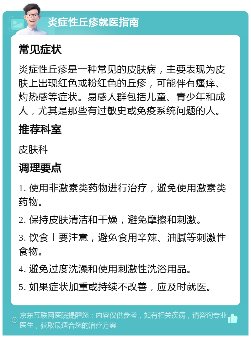 炎症性丘疹就医指南 常见症状 炎症性丘疹是一种常见的皮肤病，主要表现为皮肤上出现红色或粉红色的丘疹，可能伴有瘙痒、灼热感等症状。易感人群包括儿童、青少年和成人，尤其是那些有过敏史或免疫系统问题的人。 推荐科室 皮肤科 调理要点 1. 使用非激素类药物进行治疗，避免使用激素类药物。 2. 保持皮肤清洁和干燥，避免摩擦和刺激。 3. 饮食上要注意，避免食用辛辣、油腻等刺激性食物。 4. 避免过度洗澡和使用刺激性洗浴用品。 5. 如果症状加重或持续不改善，应及时就医。