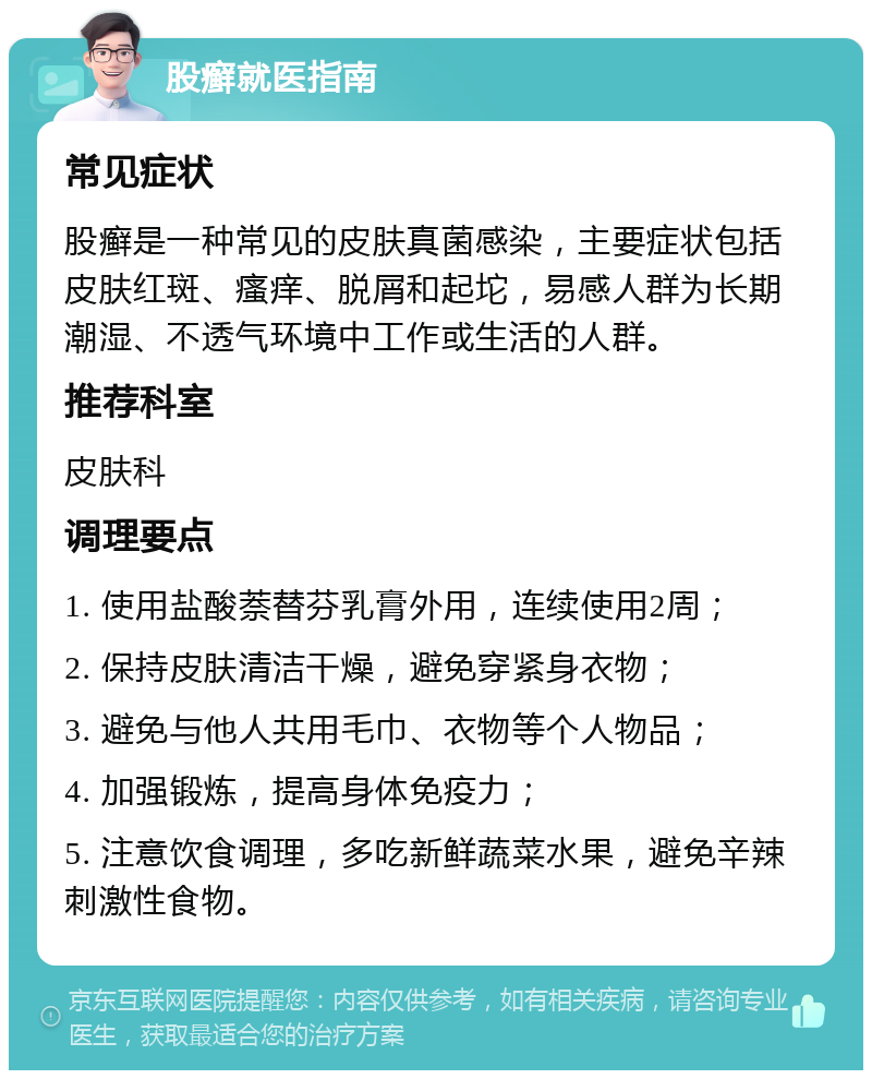 股癣就医指南 常见症状 股癣是一种常见的皮肤真菌感染，主要症状包括皮肤红斑、瘙痒、脱屑和起坨，易感人群为长期潮湿、不透气环境中工作或生活的人群。 推荐科室 皮肤科 调理要点 1. 使用盐酸萘替芬乳膏外用，连续使用2周； 2. 保持皮肤清洁干燥，避免穿紧身衣物； 3. 避免与他人共用毛巾、衣物等个人物品； 4. 加强锻炼，提高身体免疫力； 5. 注意饮食调理，多吃新鲜蔬菜水果，避免辛辣刺激性食物。