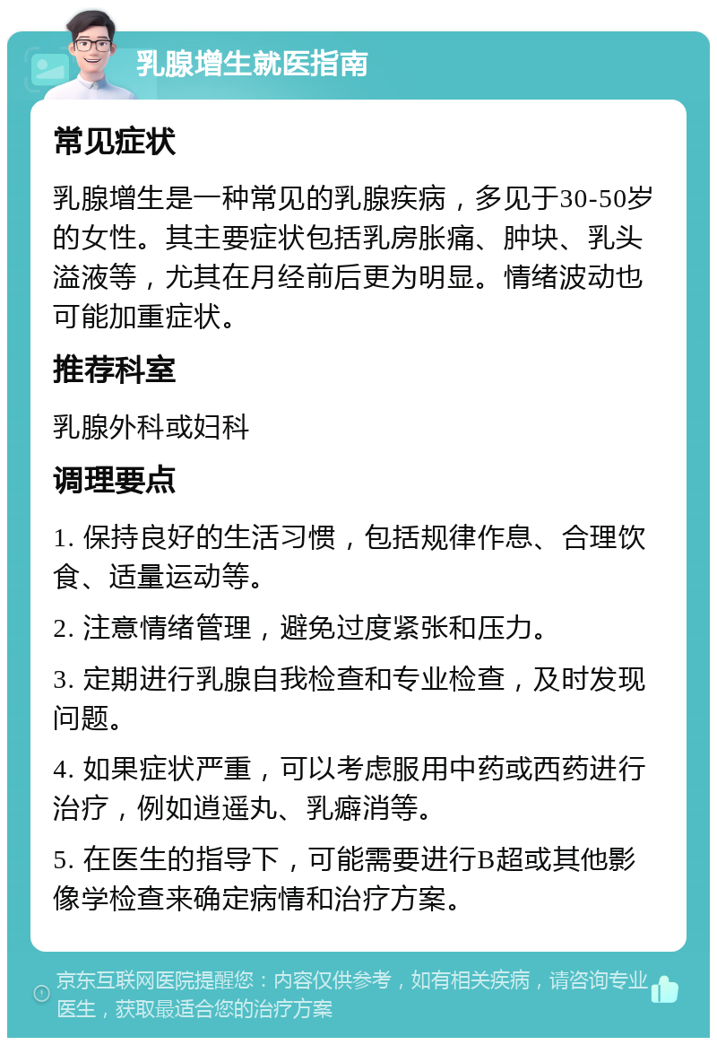 乳腺增生就医指南 常见症状 乳腺增生是一种常见的乳腺疾病，多见于30-50岁的女性。其主要症状包括乳房胀痛、肿块、乳头溢液等，尤其在月经前后更为明显。情绪波动也可能加重症状。 推荐科室 乳腺外科或妇科 调理要点 1. 保持良好的生活习惯，包括规律作息、合理饮食、适量运动等。 2. 注意情绪管理，避免过度紧张和压力。 3. 定期进行乳腺自我检查和专业检查，及时发现问题。 4. 如果症状严重，可以考虑服用中药或西药进行治疗，例如逍遥丸、乳癖消等。 5. 在医生的指导下，可能需要进行B超或其他影像学检查来确定病情和治疗方案。