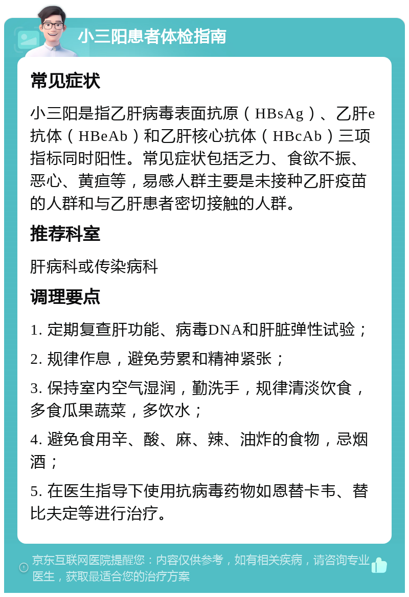 小三阳患者体检指南 常见症状 小三阳是指乙肝病毒表面抗原（HBsAg）、乙肝e抗体（HBeAb）和乙肝核心抗体（HBcAb）三项指标同时阳性。常见症状包括乏力、食欲不振、恶心、黄疸等，易感人群主要是未接种乙肝疫苗的人群和与乙肝患者密切接触的人群。 推荐科室 肝病科或传染病科 调理要点 1. 定期复查肝功能、病毒DNA和肝脏弹性试验； 2. 规律作息，避免劳累和精神紧张； 3. 保持室内空气湿润，勤洗手，规律清淡饮食，多食瓜果蔬菜，多饮水； 4. 避免食用辛、酸、麻、辣、油炸的食物，忌烟酒； 5. 在医生指导下使用抗病毒药物如恩替卡韦、替比夫定等进行治疗。