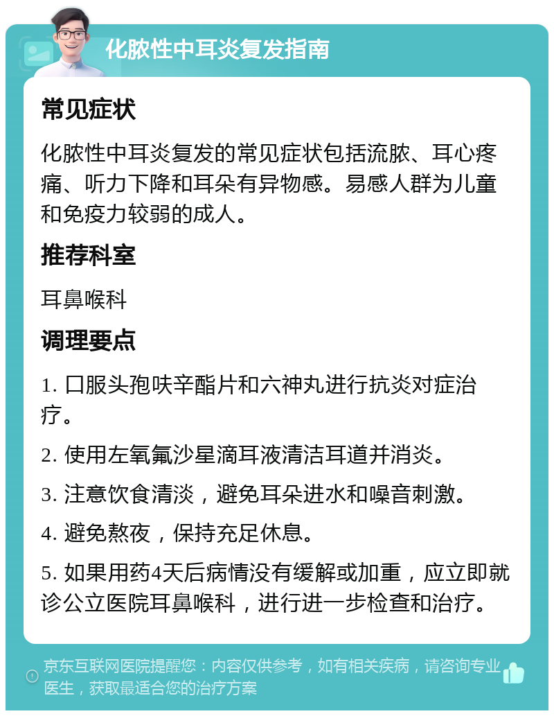 化脓性中耳炎复发指南 常见症状 化脓性中耳炎复发的常见症状包括流脓、耳心疼痛、听力下降和耳朵有异物感。易感人群为儿童和免疫力较弱的成人。 推荐科室 耳鼻喉科 调理要点 1. 口服头孢呋辛酯片和六神丸进行抗炎对症治疗。 2. 使用左氧氟沙星滴耳液清洁耳道并消炎。 3. 注意饮食清淡，避免耳朵进水和噪音刺激。 4. 避免熬夜，保持充足休息。 5. 如果用药4天后病情没有缓解或加重，应立即就诊公立医院耳鼻喉科，进行进一步检查和治疗。