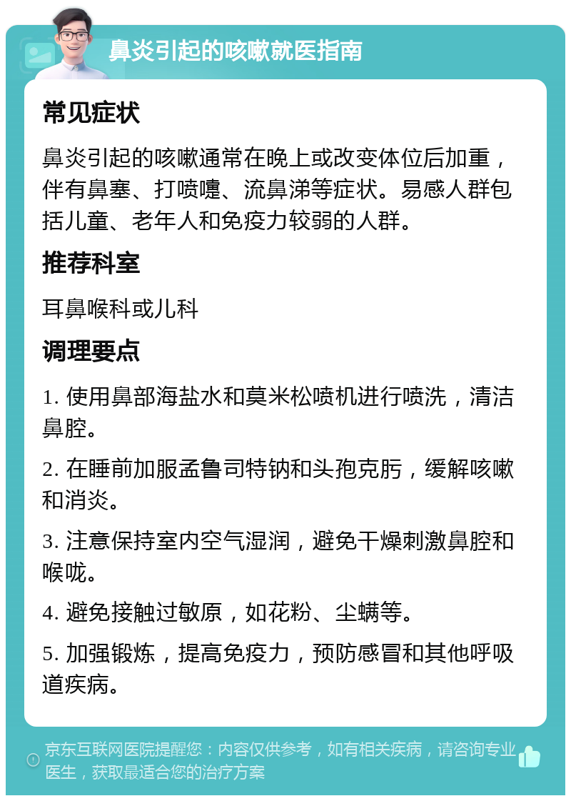 鼻炎引起的咳嗽就医指南 常见症状 鼻炎引起的咳嗽通常在晚上或改变体位后加重，伴有鼻塞、打喷嚏、流鼻涕等症状。易感人群包括儿童、老年人和免疫力较弱的人群。 推荐科室 耳鼻喉科或儿科 调理要点 1. 使用鼻部海盐水和莫米松喷机进行喷洗，清洁鼻腔。 2. 在睡前加服孟鲁司特钠和头孢克肟，缓解咳嗽和消炎。 3. 注意保持室内空气湿润，避免干燥刺激鼻腔和喉咙。 4. 避免接触过敏原，如花粉、尘螨等。 5. 加强锻炼，提高免疫力，预防感冒和其他呼吸道疾病。