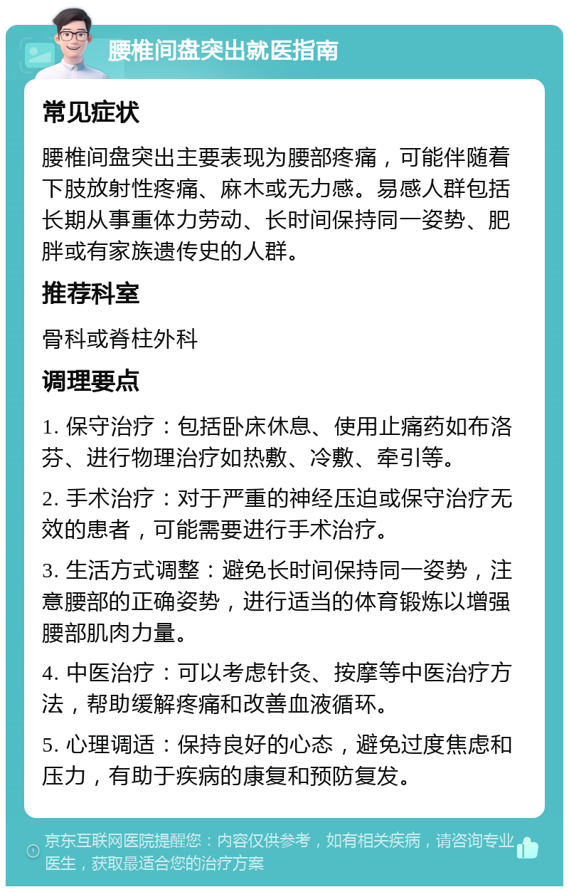 腰椎间盘突出就医指南 常见症状 腰椎间盘突出主要表现为腰部疼痛，可能伴随着下肢放射性疼痛、麻木或无力感。易感人群包括长期从事重体力劳动、长时间保持同一姿势、肥胖或有家族遗传史的人群。 推荐科室 骨科或脊柱外科 调理要点 1. 保守治疗：包括卧床休息、使用止痛药如布洛芬、进行物理治疗如热敷、冷敷、牵引等。 2. 手术治疗：对于严重的神经压迫或保守治疗无效的患者，可能需要进行手术治疗。 3. 生活方式调整：避免长时间保持同一姿势，注意腰部的正确姿势，进行适当的体育锻炼以增强腰部肌肉力量。 4. 中医治疗：可以考虑针灸、按摩等中医治疗方法，帮助缓解疼痛和改善血液循环。 5. 心理调适：保持良好的心态，避免过度焦虑和压力，有助于疾病的康复和预防复发。