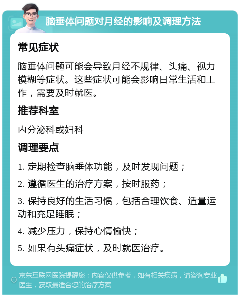 脑垂体问题对月经的影响及调理方法 常见症状 脑垂体问题可能会导致月经不规律、头痛、视力模糊等症状。这些症状可能会影响日常生活和工作，需要及时就医。 推荐科室 内分泌科或妇科 调理要点 1. 定期检查脑垂体功能，及时发现问题； 2. 遵循医生的治疗方案，按时服药； 3. 保持良好的生活习惯，包括合理饮食、适量运动和充足睡眠； 4. 减少压力，保持心情愉快； 5. 如果有头痛症状，及时就医治疗。