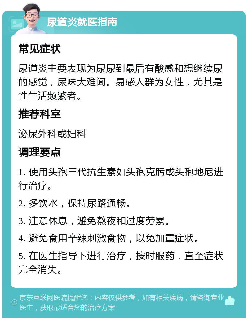 尿道炎就医指南 常见症状 尿道炎主要表现为尿尿到最后有酸感和想继续尿的感觉，尿味大难闻。易感人群为女性，尤其是性生活频繁者。 推荐科室 泌尿外科或妇科 调理要点 1. 使用头孢三代抗生素如头孢克肟或头孢地尼进行治疗。 2. 多饮水，保持尿路通畅。 3. 注意休息，避免熬夜和过度劳累。 4. 避免食用辛辣刺激食物，以免加重症状。 5. 在医生指导下进行治疗，按时服药，直至症状完全消失。