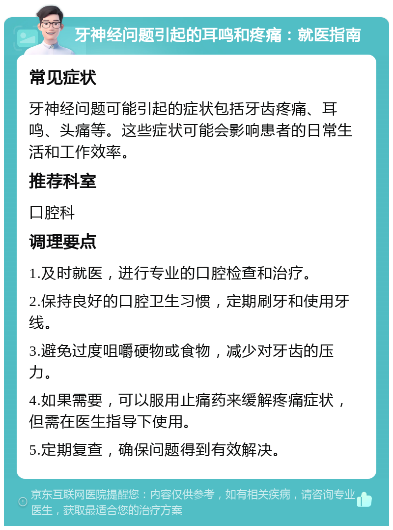 牙神经问题引起的耳鸣和疼痛：就医指南 常见症状 牙神经问题可能引起的症状包括牙齿疼痛、耳鸣、头痛等。这些症状可能会影响患者的日常生活和工作效率。 推荐科室 口腔科 调理要点 1.及时就医，进行专业的口腔检查和治疗。 2.保持良好的口腔卫生习惯，定期刷牙和使用牙线。 3.避免过度咀嚼硬物或食物，减少对牙齿的压力。 4.如果需要，可以服用止痛药来缓解疼痛症状，但需在医生指导下使用。 5.定期复查，确保问题得到有效解决。