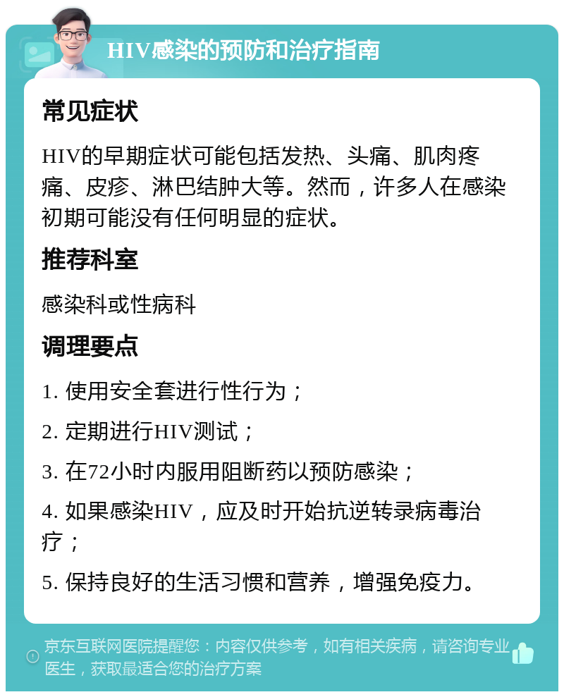 HIV感染的预防和治疗指南 常见症状 HIV的早期症状可能包括发热、头痛、肌肉疼痛、皮疹、淋巴结肿大等。然而，许多人在感染初期可能没有任何明显的症状。 推荐科室 感染科或性病科 调理要点 1. 使用安全套进行性行为； 2. 定期进行HIV测试； 3. 在72小时内服用阻断药以预防感染； 4. 如果感染HIV，应及时开始抗逆转录病毒治疗； 5. 保持良好的生活习惯和营养，增强免疫力。