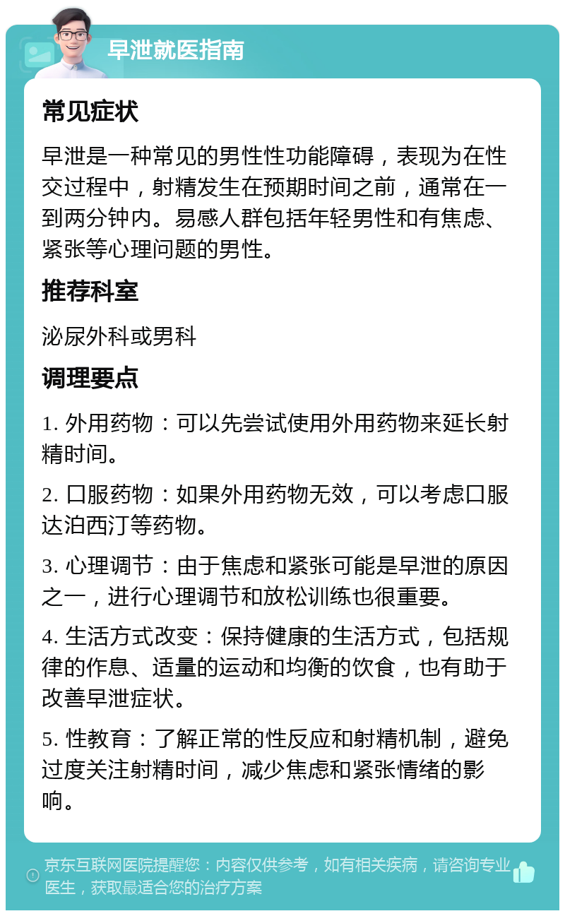 早泄就医指南 常见症状 早泄是一种常见的男性性功能障碍，表现为在性交过程中，射精发生在预期时间之前，通常在一到两分钟内。易感人群包括年轻男性和有焦虑、紧张等心理问题的男性。 推荐科室 泌尿外科或男科 调理要点 1. 外用药物：可以先尝试使用外用药物来延长射精时间。 2. 口服药物：如果外用药物无效，可以考虑口服达泊西汀等药物。 3. 心理调节：由于焦虑和紧张可能是早泄的原因之一，进行心理调节和放松训练也很重要。 4. 生活方式改变：保持健康的生活方式，包括规律的作息、适量的运动和均衡的饮食，也有助于改善早泄症状。 5. 性教育：了解正常的性反应和射精机制，避免过度关注射精时间，减少焦虑和紧张情绪的影响。