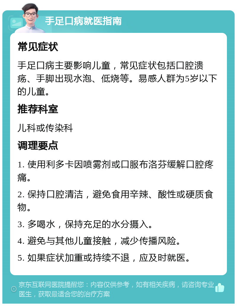 手足口病就医指南 常见症状 手足口病主要影响儿童，常见症状包括口腔溃疡、手脚出现水泡、低烧等。易感人群为5岁以下的儿童。 推荐科室 儿科或传染科 调理要点 1. 使用利多卡因喷雾剂或口服布洛芬缓解口腔疼痛。 2. 保持口腔清洁，避免食用辛辣、酸性或硬质食物。 3. 多喝水，保持充足的水分摄入。 4. 避免与其他儿童接触，减少传播风险。 5. 如果症状加重或持续不退，应及时就医。