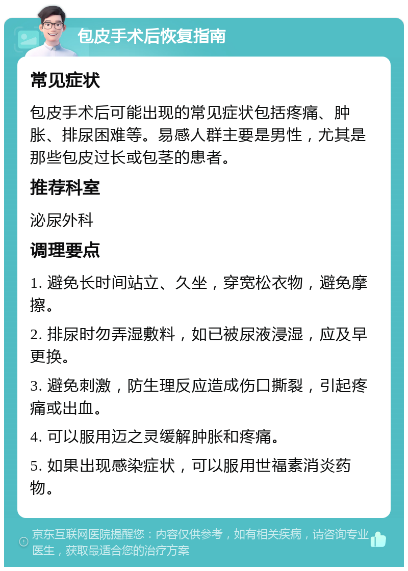 包皮手术后恢复指南 常见症状 包皮手术后可能出现的常见症状包括疼痛、肿胀、排尿困难等。易感人群主要是男性，尤其是那些包皮过长或包茎的患者。 推荐科室 泌尿外科 调理要点 1. 避免长时间站立、久坐，穿宽松衣物，避免摩擦。 2. 排尿时勿弄湿敷料，如已被尿液浸湿，应及早更换。 3. 避免刺激，防生理反应造成伤口撕裂，引起疼痛或出血。 4. 可以服用迈之灵缓解肿胀和疼痛。 5. 如果出现感染症状，可以服用世福素消炎药物。