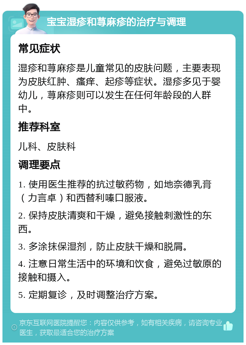 宝宝湿疹和荨麻疹的治疗与调理 常见症状 湿疹和荨麻疹是儿童常见的皮肤问题，主要表现为皮肤红肿、瘙痒、起疹等症状。湿疹多见于婴幼儿，荨麻疹则可以发生在任何年龄段的人群中。 推荐科室 儿科、皮肤科 调理要点 1. 使用医生推荐的抗过敏药物，如地奈德乳膏（力言卓）和西替利嗪口服液。 2. 保持皮肤清爽和干燥，避免接触刺激性的东西。 3. 多涂抹保湿剂，防止皮肤干燥和脱屑。 4. 注意日常生活中的环境和饮食，避免过敏原的接触和摄入。 5. 定期复诊，及时调整治疗方案。