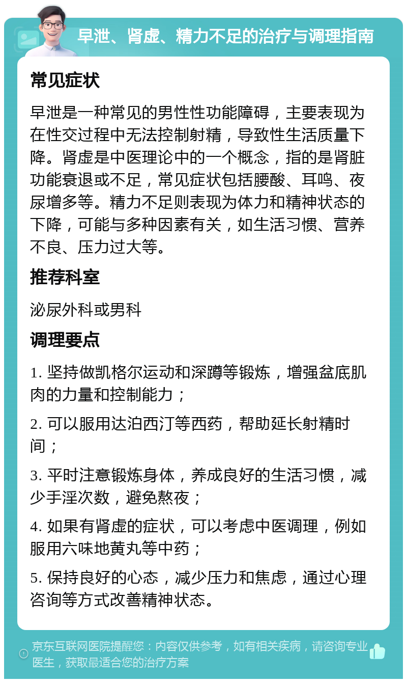 早泄、肾虚、精力不足的治疗与调理指南 常见症状 早泄是一种常见的男性性功能障碍，主要表现为在性交过程中无法控制射精，导致性生活质量下降。肾虚是中医理论中的一个概念，指的是肾脏功能衰退或不足，常见症状包括腰酸、耳鸣、夜尿增多等。精力不足则表现为体力和精神状态的下降，可能与多种因素有关，如生活习惯、营养不良、压力过大等。 推荐科室 泌尿外科或男科 调理要点 1. 坚持做凯格尔运动和深蹲等锻炼，增强盆底肌肉的力量和控制能力； 2. 可以服用达泊西汀等西药，帮助延长射精时间； 3. 平时注意锻炼身体，养成良好的生活习惯，减少手淫次数，避免熬夜； 4. 如果有肾虚的症状，可以考虑中医调理，例如服用六味地黄丸等中药； 5. 保持良好的心态，减少压力和焦虑，通过心理咨询等方式改善精神状态。