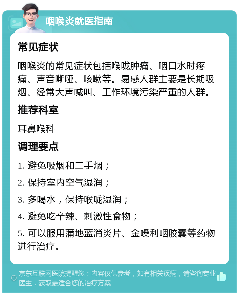 咽喉炎就医指南 常见症状 咽喉炎的常见症状包括喉咙肿痛、咽口水时疼痛、声音嘶哑、咳嗽等。易感人群主要是长期吸烟、经常大声喊叫、工作环境污染严重的人群。 推荐科室 耳鼻喉科 调理要点 1. 避免吸烟和二手烟； 2. 保持室内空气湿润； 3. 多喝水，保持喉咙湿润； 4. 避免吃辛辣、刺激性食物； 5. 可以服用蒲地蓝消炎片、金嗓利咽胶囊等药物进行治疗。