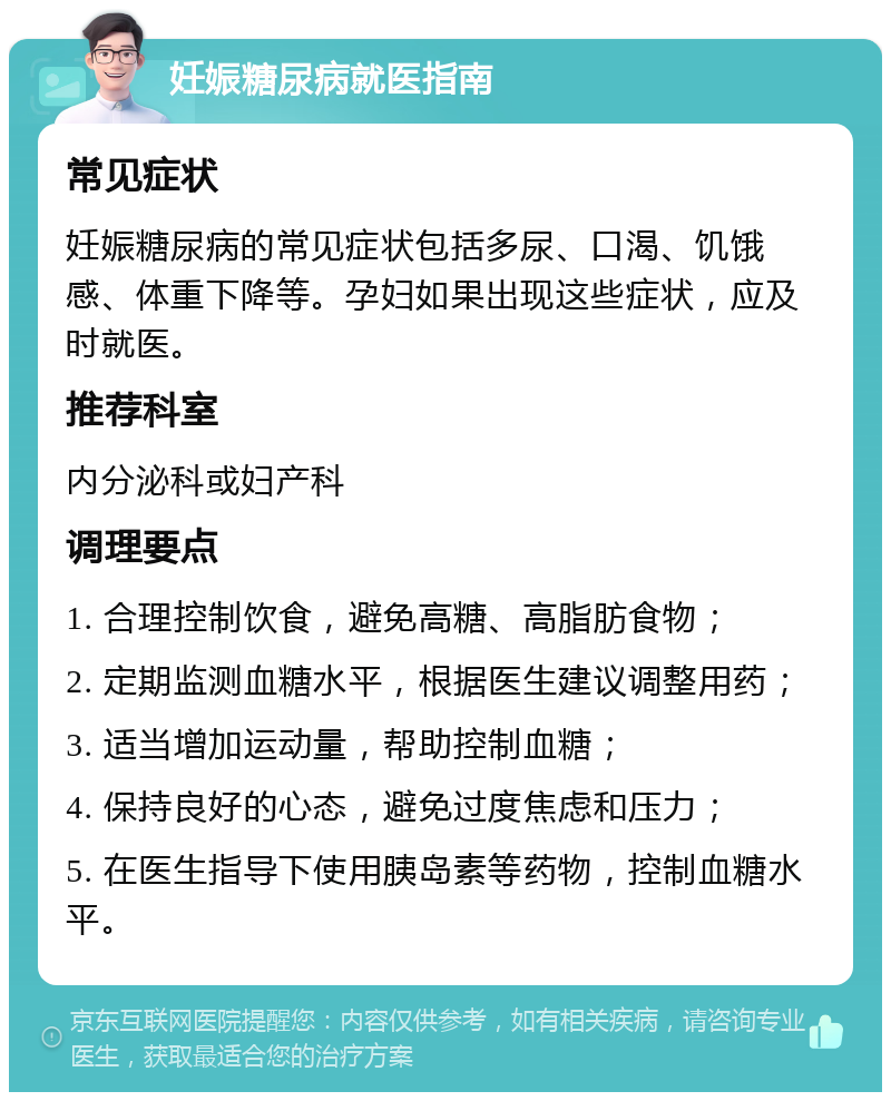 妊娠糖尿病就医指南 常见症状 妊娠糖尿病的常见症状包括多尿、口渴、饥饿感、体重下降等。孕妇如果出现这些症状，应及时就医。 推荐科室 内分泌科或妇产科 调理要点 1. 合理控制饮食，避免高糖、高脂肪食物； 2. 定期监测血糖水平，根据医生建议调整用药； 3. 适当增加运动量，帮助控制血糖； 4. 保持良好的心态，避免过度焦虑和压力； 5. 在医生指导下使用胰岛素等药物，控制血糖水平。