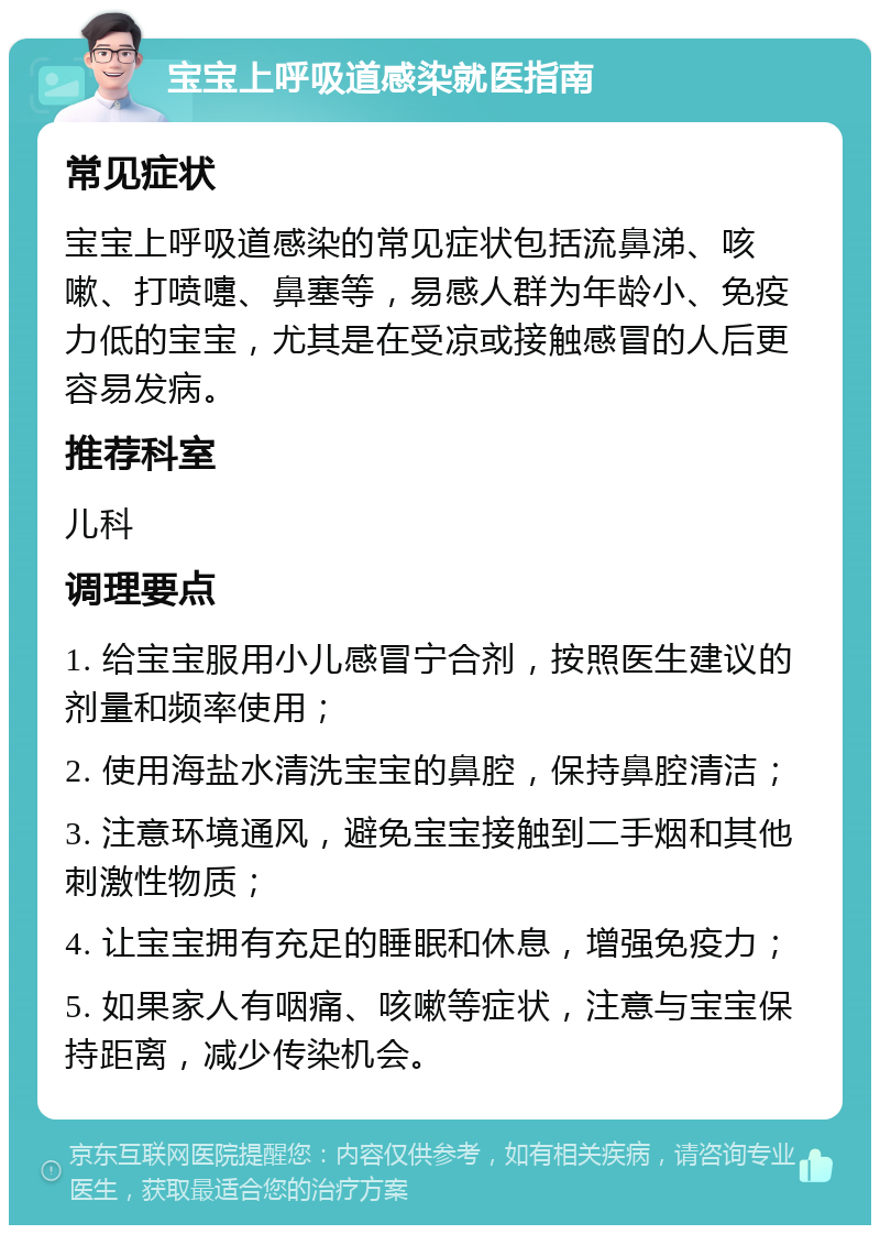 宝宝上呼吸道感染就医指南 常见症状 宝宝上呼吸道感染的常见症状包括流鼻涕、咳嗽、打喷嚏、鼻塞等，易感人群为年龄小、免疫力低的宝宝，尤其是在受凉或接触感冒的人后更容易发病。 推荐科室 儿科 调理要点 1. 给宝宝服用小儿感冒宁合剂，按照医生建议的剂量和频率使用； 2. 使用海盐水清洗宝宝的鼻腔，保持鼻腔清洁； 3. 注意环境通风，避免宝宝接触到二手烟和其他刺激性物质； 4. 让宝宝拥有充足的睡眠和休息，增强免疫力； 5. 如果家人有咽痛、咳嗽等症状，注意与宝宝保持距离，减少传染机会。