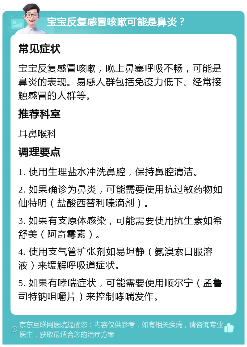 宝宝反复感冒咳嗽可能是鼻炎？ 常见症状 宝宝反复感冒咳嗽，晚上鼻塞呼吸不畅，可能是鼻炎的表现。易感人群包括免疫力低下、经常接触感冒的人群等。 推荐科室 耳鼻喉科 调理要点 1. 使用生理盐水冲洗鼻腔，保持鼻腔清洁。 2. 如果确诊为鼻炎，可能需要使用抗过敏药物如仙特明（盐酸西替利嗪滴剂）。 3. 如果有支原体感染，可能需要使用抗生素如希舒美（阿奇霉素）。 4. 使用支气管扩张剂如易坦静（氨溴索口服溶液）来缓解呼吸道症状。 5. 如果有哮喘症状，可能需要使用顺尔宁（孟鲁司特钠咀嚼片）来控制哮喘发作。