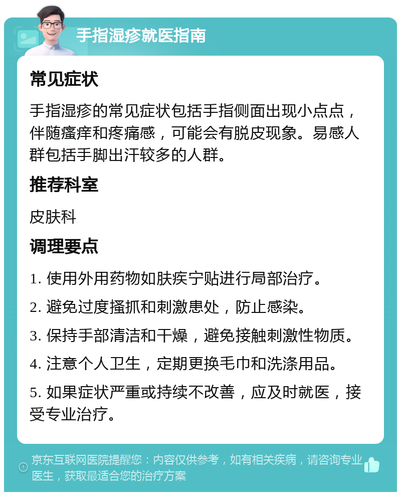 手指湿疹就医指南 常见症状 手指湿疹的常见症状包括手指侧面出现小点点，伴随瘙痒和疼痛感，可能会有脱皮现象。易感人群包括手脚出汗较多的人群。 推荐科室 皮肤科 调理要点 1. 使用外用药物如肤疾宁贴进行局部治疗。 2. 避免过度搔抓和刺激患处，防止感染。 3. 保持手部清洁和干燥，避免接触刺激性物质。 4. 注意个人卫生，定期更换毛巾和洗涤用品。 5. 如果症状严重或持续不改善，应及时就医，接受专业治疗。