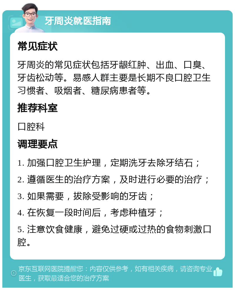 牙周炎就医指南 常见症状 牙周炎的常见症状包括牙龈红肿、出血、口臭、牙齿松动等。易感人群主要是长期不良口腔卫生习惯者、吸烟者、糖尿病患者等。 推荐科室 口腔科 调理要点 1. 加强口腔卫生护理，定期洗牙去除牙结石； 2. 遵循医生的治疗方案，及时进行必要的治疗； 3. 如果需要，拔除受影响的牙齿； 4. 在恢复一段时间后，考虑种植牙； 5. 注意饮食健康，避免过硬或过热的食物刺激口腔。