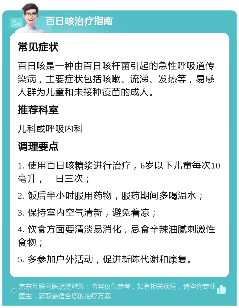 百日咳治疗指南 常见症状 百日咳是一种由百日咳杆菌引起的急性呼吸道传染病，主要症状包括咳嗽、流涕、发热等，易感人群为儿童和未接种疫苗的成人。 推荐科室 儿科或呼吸内科 调理要点 1. 使用百日咳糖浆进行治疗，6岁以下儿童每次10毫升，一日三次； 2. 饭后半小时服用药物，服药期间多喝温水； 3. 保持室内空气清新，避免着凉； 4. 饮食方面要清淡易消化，忌食辛辣油腻刺激性食物； 5. 多参加户外活动，促进新陈代谢和康复。