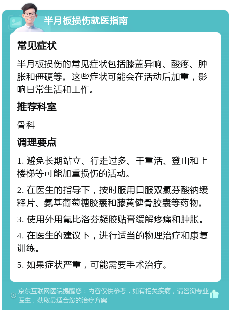 半月板损伤就医指南 常见症状 半月板损伤的常见症状包括膝盖异响、酸疼、肿胀和僵硬等。这些症状可能会在活动后加重，影响日常生活和工作。 推荐科室 骨科 调理要点 1. 避免长期站立、行走过多、干重活、登山和上楼梯等可能加重损伤的活动。 2. 在医生的指导下，按时服用口服双氯芬酸钠缓释片、氨基葡萄糖胶囊和藤黄健骨胶囊等药物。 3. 使用外用氟比洛芬凝胶贴膏缓解疼痛和肿胀。 4. 在医生的建议下，进行适当的物理治疗和康复训练。 5. 如果症状严重，可能需要手术治疗。