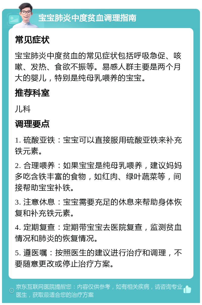 宝宝肺炎中度贫血调理指南 常见症状 宝宝肺炎中度贫血的常见症状包括呼吸急促、咳嗽、发热、食欲不振等。易感人群主要是两个月大的婴儿，特别是纯母乳喂养的宝宝。 推荐科室 儿科 调理要点 1. 硫酸亚铁：宝宝可以直接服用硫酸亚铁来补充铁元素。 2. 合理喂养：如果宝宝是纯母乳喂养，建议妈妈多吃含铁丰富的食物，如红肉、绿叶蔬菜等，间接帮助宝宝补铁。 3. 注意休息：宝宝需要充足的休息来帮助身体恢复和补充铁元素。 4. 定期复查：定期带宝宝去医院复查，监测贫血情况和肺炎的恢复情况。 5. 遵医嘱：按照医生的建议进行治疗和调理，不要随意更改或停止治疗方案。