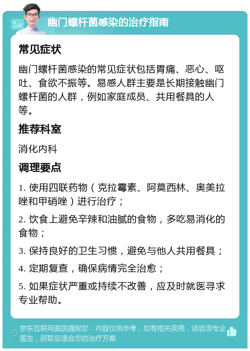 幽门螺杆菌感染的治疗指南 常见症状 幽门螺杆菌感染的常见症状包括胃痛、恶心、呕吐、食欲不振等。易感人群主要是长期接触幽门螺杆菌的人群，例如家庭成员、共用餐具的人等。 推荐科室 消化内科 调理要点 1. 使用四联药物（克拉霉素、阿莫西林、奥美拉唑和甲硝唑）进行治疗； 2. 饮食上避免辛辣和油腻的食物，多吃易消化的食物； 3. 保持良好的卫生习惯，避免与他人共用餐具； 4. 定期复查，确保病情完全治愈； 5. 如果症状严重或持续不改善，应及时就医寻求专业帮助。