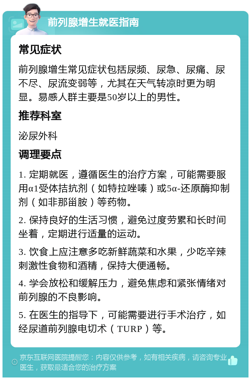 前列腺增生就医指南 常见症状 前列腺增生常见症状包括尿频、尿急、尿痛、尿不尽、尿流变弱等，尤其在天气转凉时更为明显。易感人群主要是50岁以上的男性。 推荐科室 泌尿外科 调理要点 1. 定期就医，遵循医生的治疗方案，可能需要服用α1受体拮抗剂（如特拉唑嗪）或5α-还原酶抑制剂（如非那甾胺）等药物。 2. 保持良好的生活习惯，避免过度劳累和长时间坐着，定期进行适量的运动。 3. 饮食上应注意多吃新鲜蔬菜和水果，少吃辛辣刺激性食物和酒精，保持大便通畅。 4. 学会放松和缓解压力，避免焦虑和紧张情绪对前列腺的不良影响。 5. 在医生的指导下，可能需要进行手术治疗，如经尿道前列腺电切术（TURP）等。