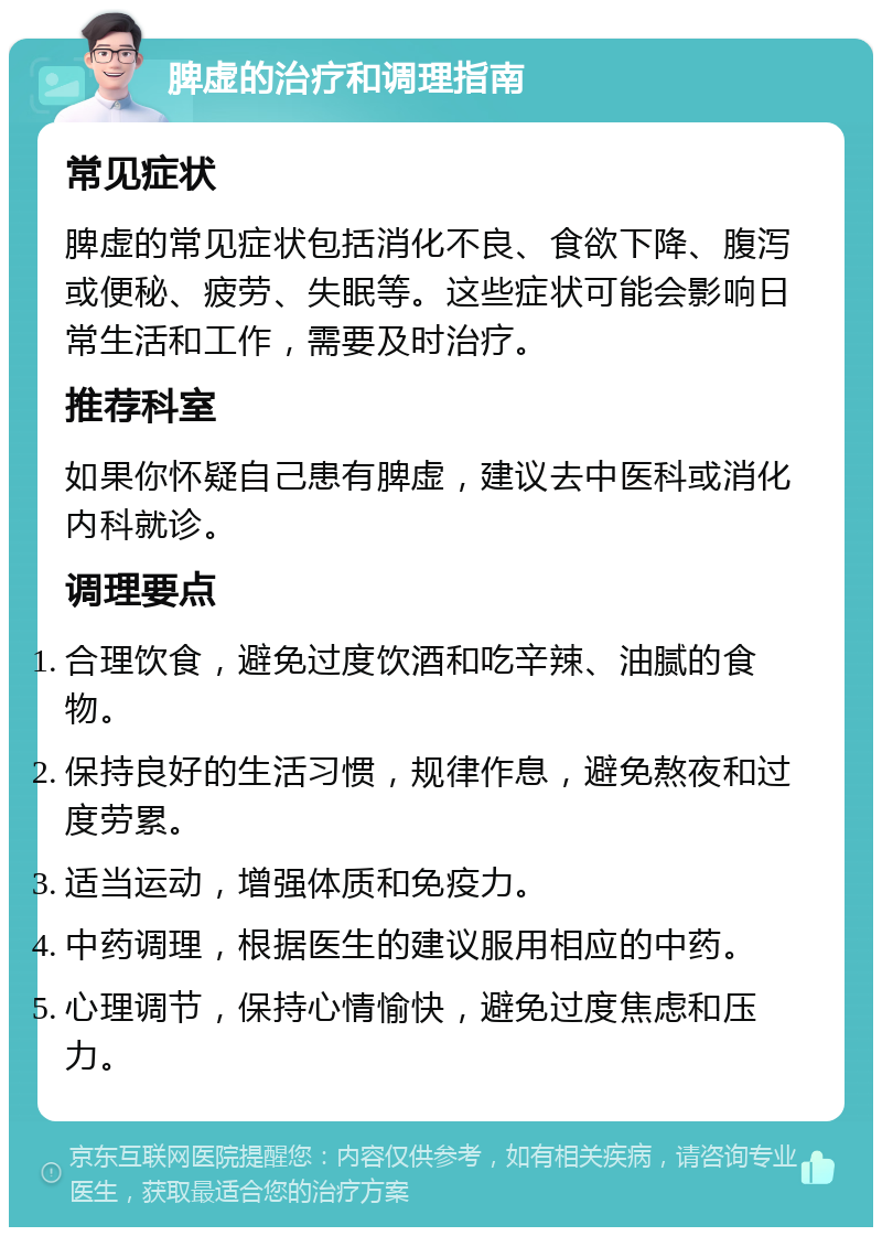 脾虚的治疗和调理指南 常见症状 脾虚的常见症状包括消化不良、食欲下降、腹泻或便秘、疲劳、失眠等。这些症状可能会影响日常生活和工作，需要及时治疗。 推荐科室 如果你怀疑自己患有脾虚，建议去中医科或消化内科就诊。 调理要点 合理饮食，避免过度饮酒和吃辛辣、油腻的食物。 保持良好的生活习惯，规律作息，避免熬夜和过度劳累。 适当运动，增强体质和免疫力。 中药调理，根据医生的建议服用相应的中药。 心理调节，保持心情愉快，避免过度焦虑和压力。