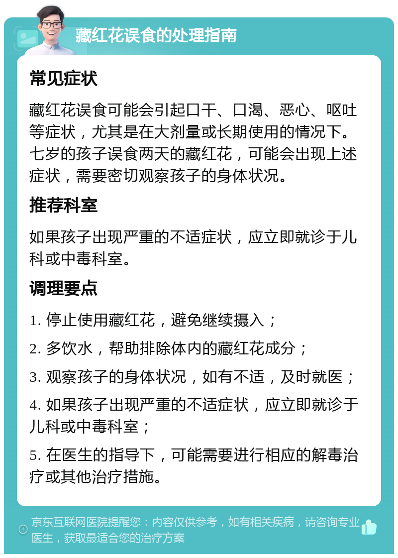 藏红花误食的处理指南 常见症状 藏红花误食可能会引起口干、口渴、恶心、呕吐等症状，尤其是在大剂量或长期使用的情况下。七岁的孩子误食两天的藏红花，可能会出现上述症状，需要密切观察孩子的身体状况。 推荐科室 如果孩子出现严重的不适症状，应立即就诊于儿科或中毒科室。 调理要点 1. 停止使用藏红花，避免继续摄入； 2. 多饮水，帮助排除体内的藏红花成分； 3. 观察孩子的身体状况，如有不适，及时就医； 4. 如果孩子出现严重的不适症状，应立即就诊于儿科或中毒科室； 5. 在医生的指导下，可能需要进行相应的解毒治疗或其他治疗措施。