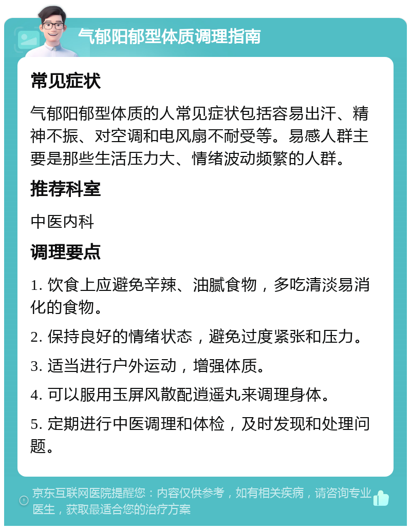 气郁阳郁型体质调理指南 常见症状 气郁阳郁型体质的人常见症状包括容易出汗、精神不振、对空调和电风扇不耐受等。易感人群主要是那些生活压力大、情绪波动频繁的人群。 推荐科室 中医内科 调理要点 1. 饮食上应避免辛辣、油腻食物，多吃清淡易消化的食物。 2. 保持良好的情绪状态，避免过度紧张和压力。 3. 适当进行户外运动，增强体质。 4. 可以服用玉屏风散配逍遥丸来调理身体。 5. 定期进行中医调理和体检，及时发现和处理问题。