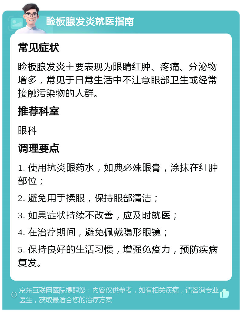 睑板腺发炎就医指南 常见症状 睑板腺发炎主要表现为眼睛红肿、疼痛、分泌物增多，常见于日常生活中不注意眼部卫生或经常接触污染物的人群。 推荐科室 眼科 调理要点 1. 使用抗炎眼药水，如典必殊眼膏，涂抹在红肿部位； 2. 避免用手揉眼，保持眼部清洁； 3. 如果症状持续不改善，应及时就医； 4. 在治疗期间，避免佩戴隐形眼镜； 5. 保持良好的生活习惯，增强免疫力，预防疾病复发。