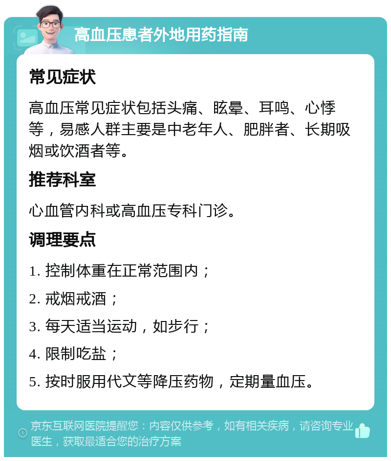 高血压患者外地用药指南 常见症状 高血压常见症状包括头痛、眩晕、耳鸣、心悸等，易感人群主要是中老年人、肥胖者、长期吸烟或饮酒者等。 推荐科室 心血管内科或高血压专科门诊。 调理要点 1. 控制体重在正常范围内； 2. 戒烟戒酒； 3. 每天适当运动，如步行； 4. 限制吃盐； 5. 按时服用代文等降压药物，定期量血压。