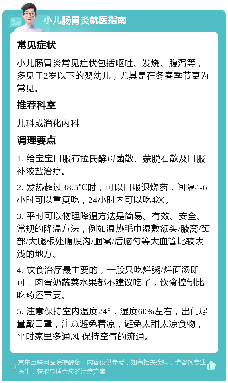 小儿肠胃炎就医指南 常见症状 小儿肠胃炎常见症状包括呕吐、发烧、腹泻等，多见于2岁以下的婴幼儿，尤其是在冬春季节更为常见。 推荐科室 儿科或消化内科 调理要点 1. 给宝宝口服布拉氏酵母菌散、蒙脱石散及口服补液盐治疗。 2. 发热超过38.5℃时，可以口服退烧药，间隔4-6小时可以重复吃，24小时内可以吃4次。 3. 平时可以物理降温方法是简易、有效、安全、常规的降温方法，例如温热毛巾湿敷额头/腋窝/颈部/大腿根处腹股沟/腘窝/后脑勺等大血管比较表浅的地方。 4. 饮食治疗最主要的，一般只吃烂粥/烂面汤即可，肉蛋奶蔬菜水果都不建议吃了，饮食控制比吃药还重要。 5. 注意保持室内温度24°，湿度60%左右，出门尽量戴口罩，注意避免着凉，避免太甜太凉食物，平时家里多通风 保持空气的流通。