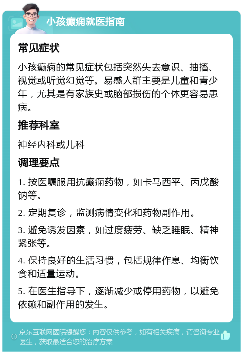 小孩癫痫就医指南 常见症状 小孩癫痫的常见症状包括突然失去意识、抽搐、视觉或听觉幻觉等。易感人群主要是儿童和青少年，尤其是有家族史或脑部损伤的个体更容易患病。 推荐科室 神经内科或儿科 调理要点 1. 按医嘱服用抗癫痫药物，如卡马西平、丙戊酸钠等。 2. 定期复诊，监测病情变化和药物副作用。 3. 避免诱发因素，如过度疲劳、缺乏睡眠、精神紧张等。 4. 保持良好的生活习惯，包括规律作息、均衡饮食和适量运动。 5. 在医生指导下，逐渐减少或停用药物，以避免依赖和副作用的发生。