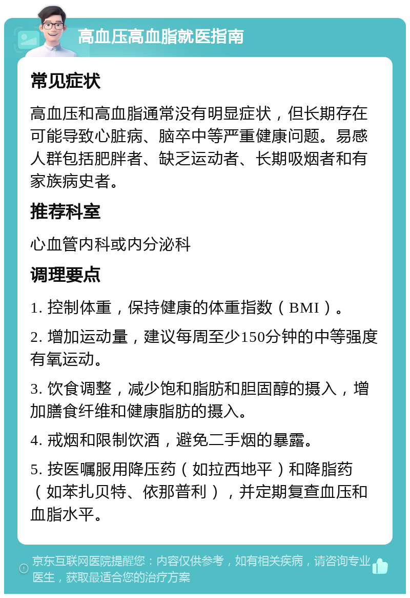 高血压高血脂就医指南 常见症状 高血压和高血脂通常没有明显症状，但长期存在可能导致心脏病、脑卒中等严重健康问题。易感人群包括肥胖者、缺乏运动者、长期吸烟者和有家族病史者。 推荐科室 心血管内科或内分泌科 调理要点 1. 控制体重，保持健康的体重指数（BMI）。 2. 增加运动量，建议每周至少150分钟的中等强度有氧运动。 3. 饮食调整，减少饱和脂肪和胆固醇的摄入，增加膳食纤维和健康脂肪的摄入。 4. 戒烟和限制饮酒，避免二手烟的暴露。 5. 按医嘱服用降压药（如拉西地平）和降脂药（如苯扎贝特、依那普利），并定期复查血压和血脂水平。