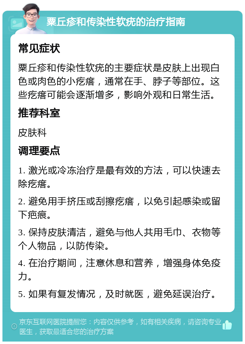 粟丘疹和传染性软疣的治疗指南 常见症状 粟丘疹和传染性软疣的主要症状是皮肤上出现白色或肉色的小疙瘩，通常在手、脖子等部位。这些疙瘩可能会逐渐增多，影响外观和日常生活。 推荐科室 皮肤科 调理要点 1. 激光或冷冻治疗是最有效的方法，可以快速去除疙瘩。 2. 避免用手挤压或刮擦疙瘩，以免引起感染或留下疤痕。 3. 保持皮肤清洁，避免与他人共用毛巾、衣物等个人物品，以防传染。 4. 在治疗期间，注意休息和营养，增强身体免疫力。 5. 如果有复发情况，及时就医，避免延误治疗。