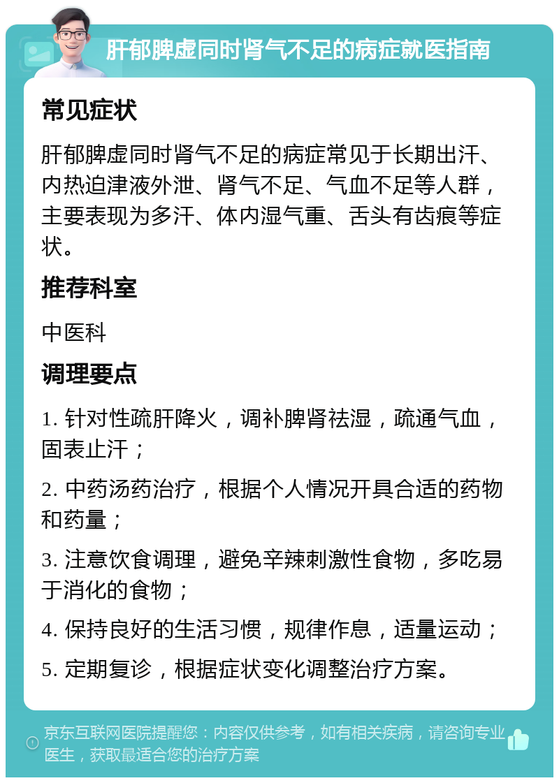 肝郁脾虚同时肾气不足的病症就医指南 常见症状 肝郁脾虚同时肾气不足的病症常见于长期出汗、内热迫津液外泄、肾气不足、气血不足等人群，主要表现为多汗、体内湿气重、舌头有齿痕等症状。 推荐科室 中医科 调理要点 1. 针对性疏肝降火，调补脾肾祛湿，疏通气血，固表止汗； 2. 中药汤药治疗，根据个人情况开具合适的药物和药量； 3. 注意饮食调理，避免辛辣刺激性食物，多吃易于消化的食物； 4. 保持良好的生活习惯，规律作息，适量运动； 5. 定期复诊，根据症状变化调整治疗方案。