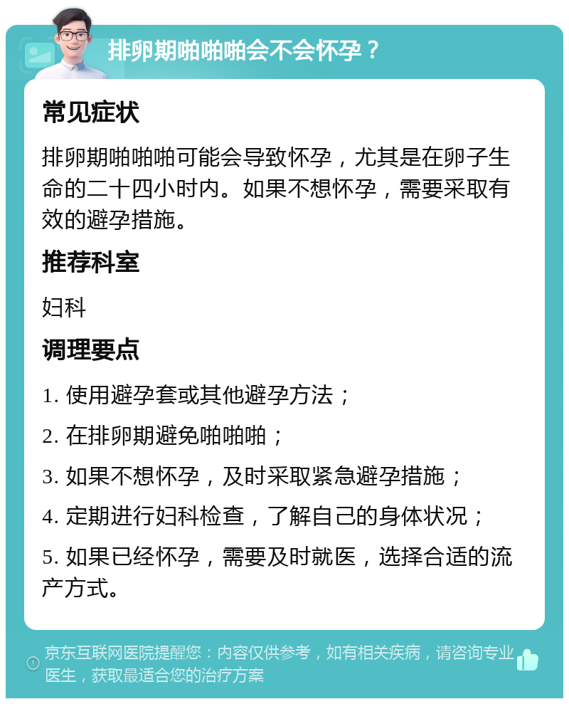 排卵期啪啪啪会不会怀孕？ 常见症状 排卵期啪啪啪可能会导致怀孕，尤其是在卵子生命的二十四小时内。如果不想怀孕，需要采取有效的避孕措施。 推荐科室 妇科 调理要点 1. 使用避孕套或其他避孕方法； 2. 在排卵期避免啪啪啪； 3. 如果不想怀孕，及时采取紧急避孕措施； 4. 定期进行妇科检查，了解自己的身体状况； 5. 如果已经怀孕，需要及时就医，选择合适的流产方式。