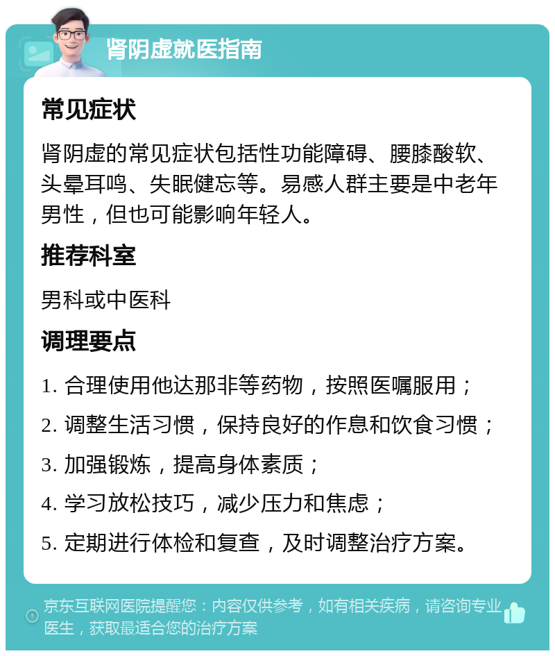 肾阴虚就医指南 常见症状 肾阴虚的常见症状包括性功能障碍、腰膝酸软、头晕耳鸣、失眠健忘等。易感人群主要是中老年男性，但也可能影响年轻人。 推荐科室 男科或中医科 调理要点 1. 合理使用他达那非等药物，按照医嘱服用； 2. 调整生活习惯，保持良好的作息和饮食习惯； 3. 加强锻炼，提高身体素质； 4. 学习放松技巧，减少压力和焦虑； 5. 定期进行体检和复查，及时调整治疗方案。