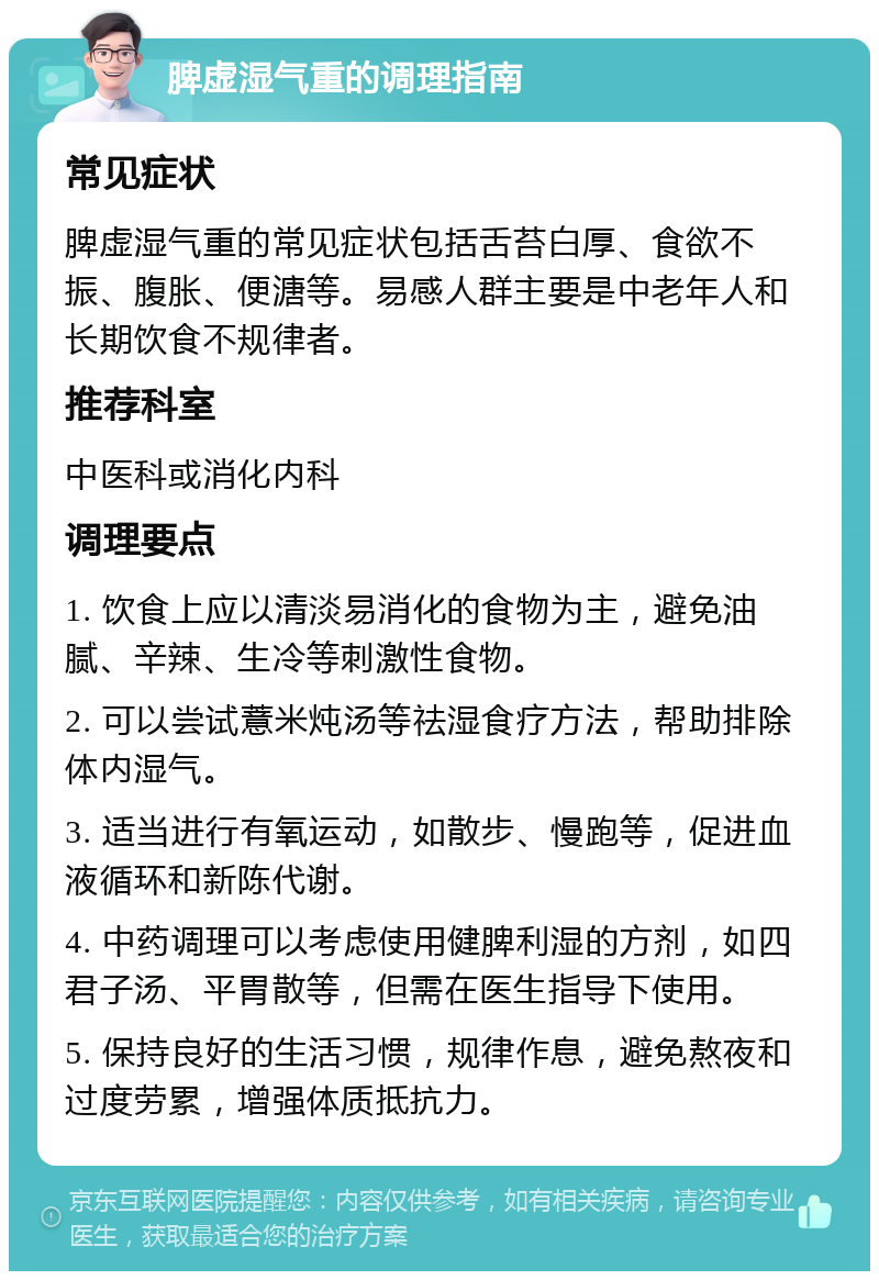 脾虚湿气重的调理指南 常见症状 脾虚湿气重的常见症状包括舌苔白厚、食欲不振、腹胀、便溏等。易感人群主要是中老年人和长期饮食不规律者。 推荐科室 中医科或消化内科 调理要点 1. 饮食上应以清淡易消化的食物为主，避免油腻、辛辣、生冷等刺激性食物。 2. 可以尝试薏米炖汤等祛湿食疗方法，帮助排除体内湿气。 3. 适当进行有氧运动，如散步、慢跑等，促进血液循环和新陈代谢。 4. 中药调理可以考虑使用健脾利湿的方剂，如四君子汤、平胃散等，但需在医生指导下使用。 5. 保持良好的生活习惯，规律作息，避免熬夜和过度劳累，增强体质抵抗力。