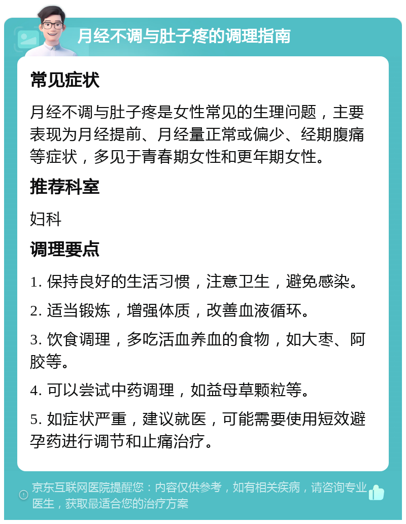 月经不调与肚子疼的调理指南 常见症状 月经不调与肚子疼是女性常见的生理问题，主要表现为月经提前、月经量正常或偏少、经期腹痛等症状，多见于青春期女性和更年期女性。 推荐科室 妇科 调理要点 1. 保持良好的生活习惯，注意卫生，避免感染。 2. 适当锻炼，增强体质，改善血液循环。 3. 饮食调理，多吃活血养血的食物，如大枣、阿胶等。 4. 可以尝试中药调理，如益母草颗粒等。 5. 如症状严重，建议就医，可能需要使用短效避孕药进行调节和止痛治疗。