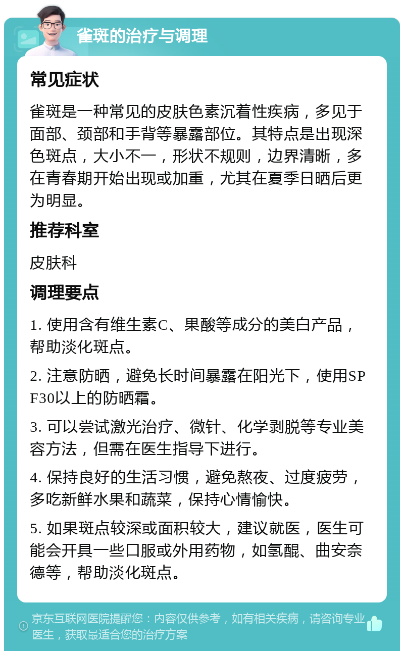 雀斑的治疗与调理 常见症状 雀斑是一种常见的皮肤色素沉着性疾病，多见于面部、颈部和手背等暴露部位。其特点是出现深色斑点，大小不一，形状不规则，边界清晰，多在青春期开始出现或加重，尤其在夏季日晒后更为明显。 推荐科室 皮肤科 调理要点 1. 使用含有维生素C、果酸等成分的美白产品，帮助淡化斑点。 2. 注意防晒，避免长时间暴露在阳光下，使用SPF30以上的防晒霜。 3. 可以尝试激光治疗、微针、化学剥脱等专业美容方法，但需在医生指导下进行。 4. 保持良好的生活习惯，避免熬夜、过度疲劳，多吃新鲜水果和蔬菜，保持心情愉快。 5. 如果斑点较深或面积较大，建议就医，医生可能会开具一些口服或外用药物，如氢醌、曲安奈德等，帮助淡化斑点。