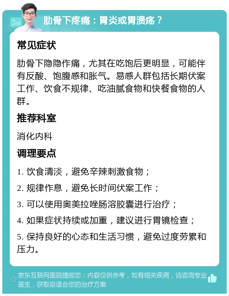 肋骨下疼痛：胃炎或胃溃疡？ 常见症状 肋骨下隐隐作痛，尤其在吃饱后更明显，可能伴有反酸、饱腹感和胀气。易感人群包括长期伏案工作、饮食不规律、吃油腻食物和快餐食物的人群。 推荐科室 消化内科 调理要点 1. 饮食清淡，避免辛辣刺激食物； 2. 规律作息，避免长时间伏案工作； 3. 可以使用奥美拉唑肠溶胶囊进行治疗； 4. 如果症状持续或加重，建议进行胃镜检查； 5. 保持良好的心态和生活习惯，避免过度劳累和压力。