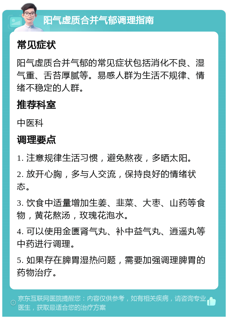 阳气虚质合并气郁调理指南 常见症状 阳气虚质合并气郁的常见症状包括消化不良、湿气重、舌苔厚腻等。易感人群为生活不规律、情绪不稳定的人群。 推荐科室 中医科 调理要点 1. 注意规律生活习惯，避免熬夜，多晒太阳。 2. 放开心胸，多与人交流，保持良好的情绪状态。 3. 饮食中适量增加生姜、韭菜、大枣、山药等食物，黄花熬汤，玫瑰花泡水。 4. 可以使用金匮肾气丸、补中益气丸、逍遥丸等中药进行调理。 5. 如果存在脾胃湿热问题，需要加强调理脾胃的药物治疗。