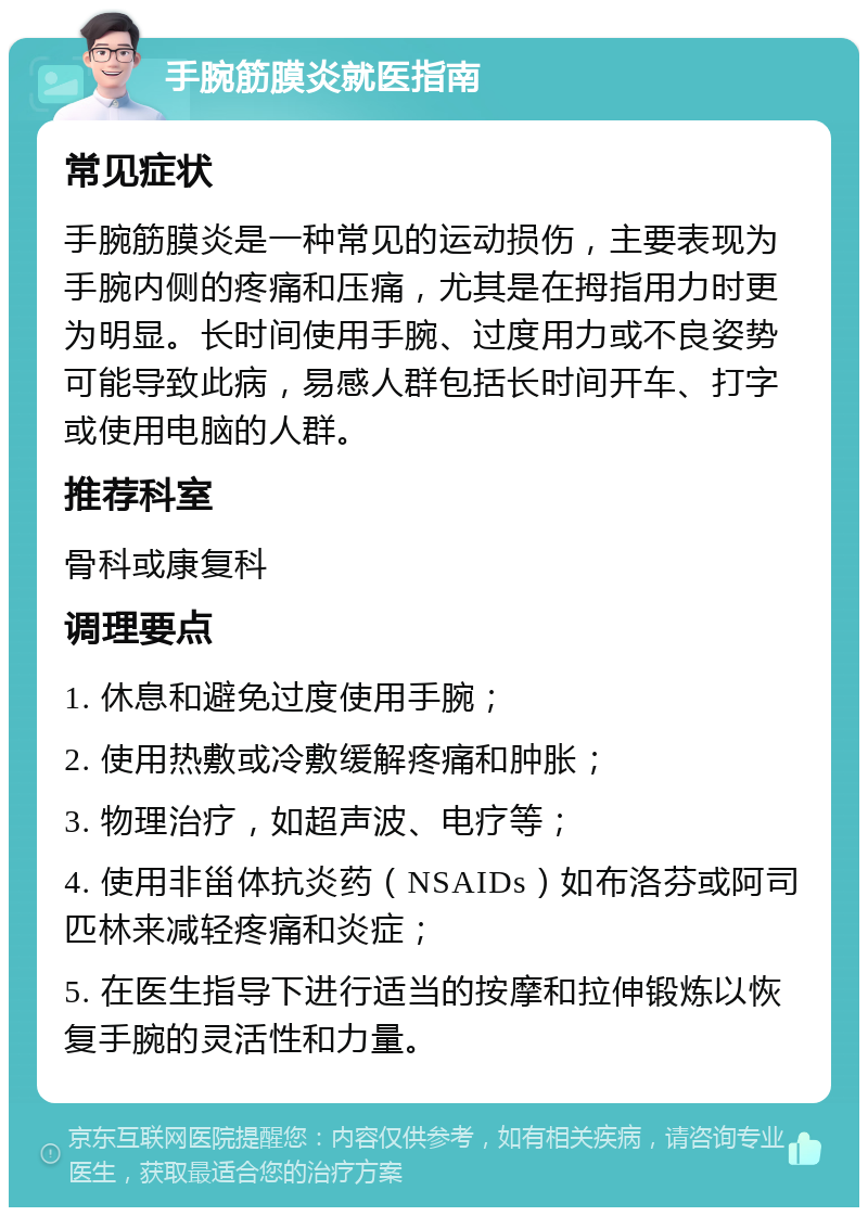 手腕筋膜炎就医指南 常见症状 手腕筋膜炎是一种常见的运动损伤，主要表现为手腕内侧的疼痛和压痛，尤其是在拇指用力时更为明显。长时间使用手腕、过度用力或不良姿势可能导致此病，易感人群包括长时间开车、打字或使用电脑的人群。 推荐科室 骨科或康复科 调理要点 1. 休息和避免过度使用手腕； 2. 使用热敷或冷敷缓解疼痛和肿胀； 3. 物理治疗，如超声波、电疗等； 4. 使用非甾体抗炎药（NSAIDs）如布洛芬或阿司匹林来减轻疼痛和炎症； 5. 在医生指导下进行适当的按摩和拉伸锻炼以恢复手腕的灵活性和力量。