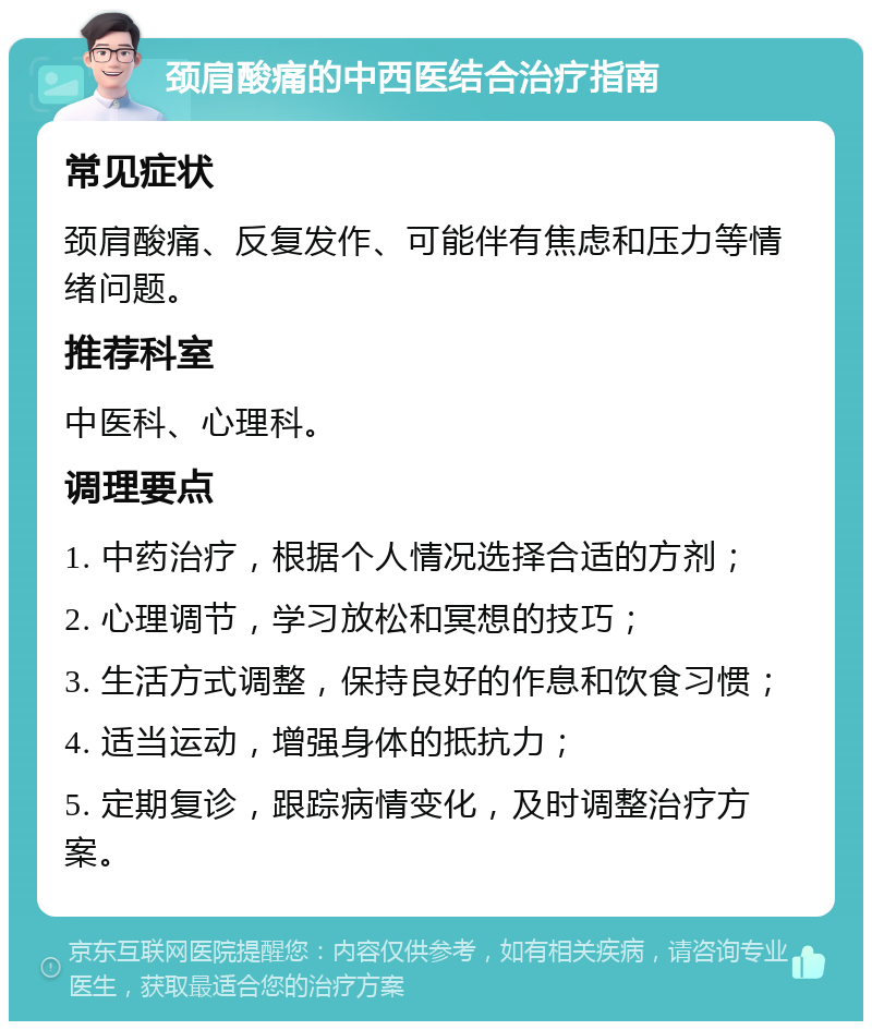 颈肩酸痛的中西医结合治疗指南 常见症状 颈肩酸痛、反复发作、可能伴有焦虑和压力等情绪问题。 推荐科室 中医科、心理科。 调理要点 1. 中药治疗，根据个人情况选择合适的方剂； 2. 心理调节，学习放松和冥想的技巧； 3. 生活方式调整，保持良好的作息和饮食习惯； 4. 适当运动，增强身体的抵抗力； 5. 定期复诊，跟踪病情变化，及时调整治疗方案。