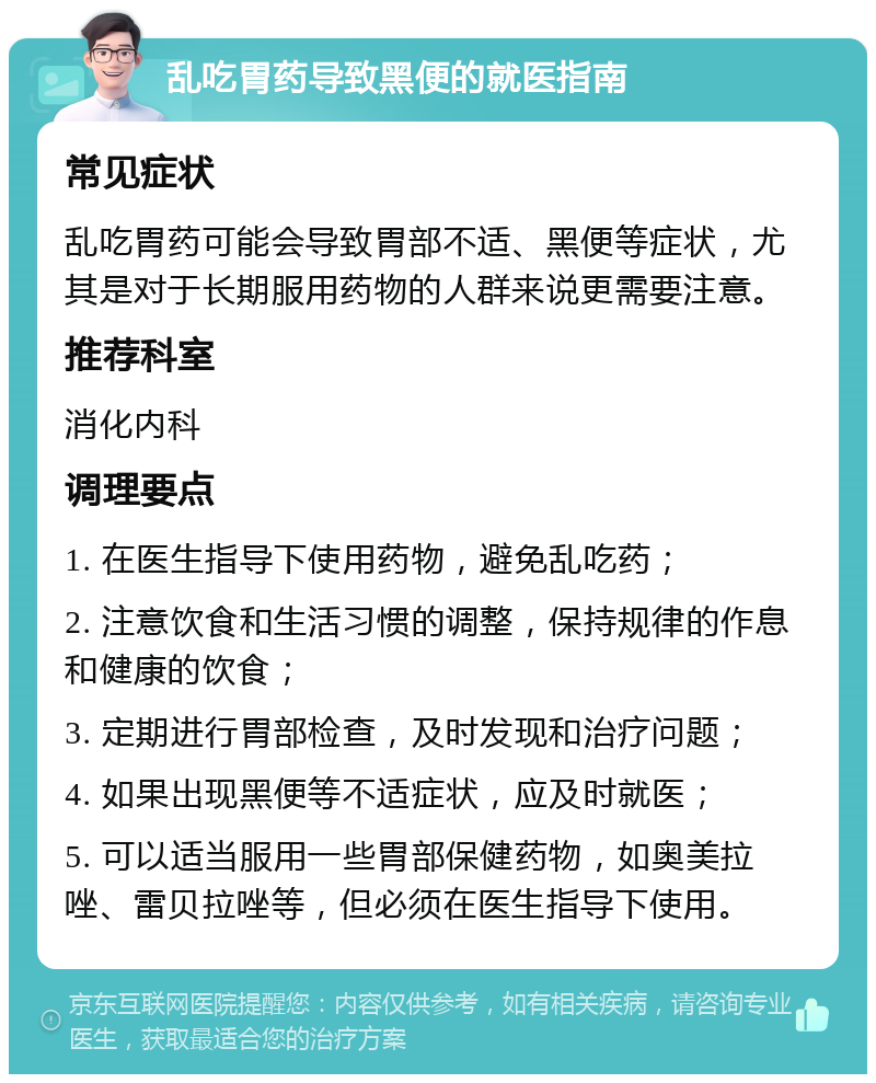 乱吃胃药导致黑便的就医指南 常见症状 乱吃胃药可能会导致胃部不适、黑便等症状，尤其是对于长期服用药物的人群来说更需要注意。 推荐科室 消化内科 调理要点 1. 在医生指导下使用药物，避免乱吃药； 2. 注意饮食和生活习惯的调整，保持规律的作息和健康的饮食； 3. 定期进行胃部检查，及时发现和治疗问题； 4. 如果出现黑便等不适症状，应及时就医； 5. 可以适当服用一些胃部保健药物，如奥美拉唑、雷贝拉唑等，但必须在医生指导下使用。