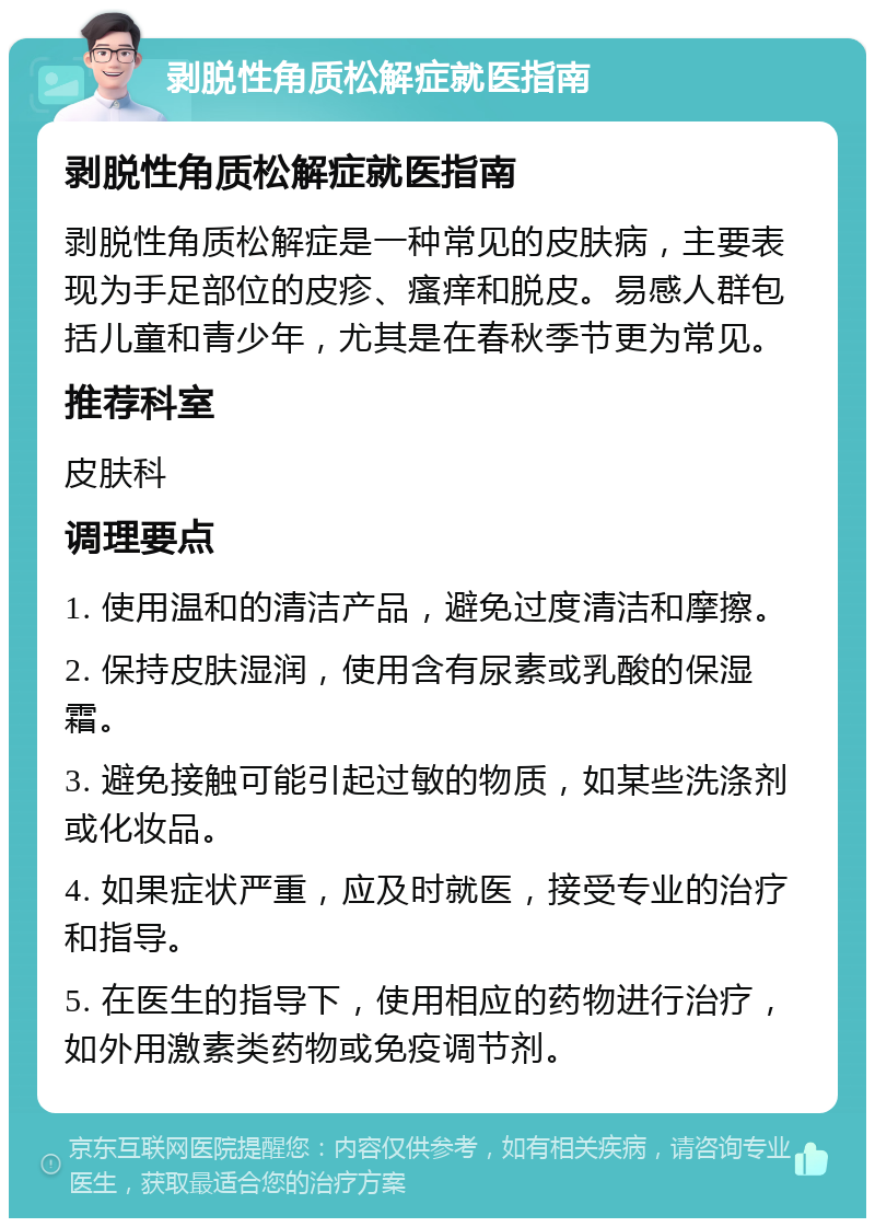 剥脱性角质松解症就医指南 剥脱性角质松解症就医指南 剥脱性角质松解症是一种常见的皮肤病，主要表现为手足部位的皮疹、瘙痒和脱皮。易感人群包括儿童和青少年，尤其是在春秋季节更为常见。 推荐科室 皮肤科 调理要点 1. 使用温和的清洁产品，避免过度清洁和摩擦。 2. 保持皮肤湿润，使用含有尿素或乳酸的保湿霜。 3. 避免接触可能引起过敏的物质，如某些洗涤剂或化妆品。 4. 如果症状严重，应及时就医，接受专业的治疗和指导。 5. 在医生的指导下，使用相应的药物进行治疗，如外用激素类药物或免疫调节剂。